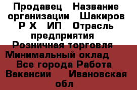 Продавец › Название организации ­ Шакиров Р.Х., ИП › Отрасль предприятия ­ Розничная торговля › Минимальный оклад ­ 1 - Все города Работа » Вакансии   . Ивановская обл.